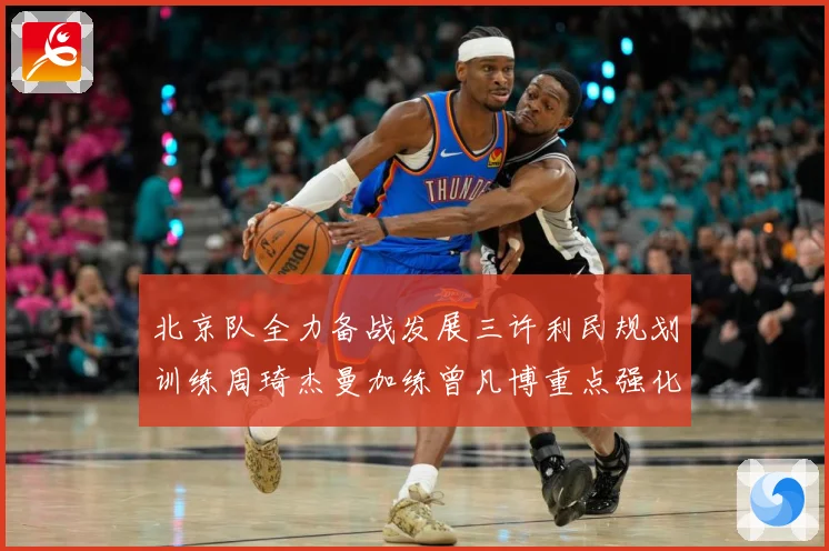 北京队全力备战发展三许利民规划训练周琦杰曼加练曾凡博重点强化三成长观察