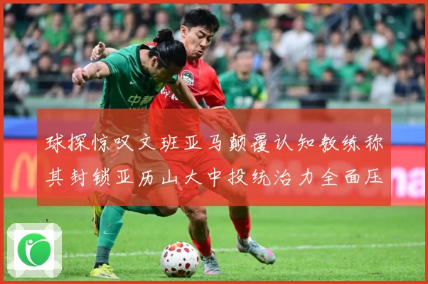 球探惊叹文班亚马颠覆认知教练称其封锁亚历山大中投统治力全面压赛场复盘