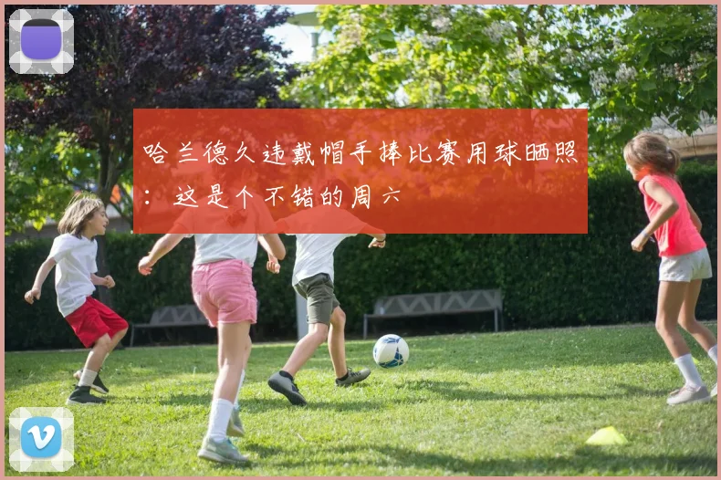 哈兰德久违戴帽手捧比赛用球晒照：这是个不错的周六