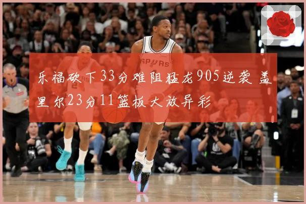 乐福砍下33分难阻猛龙905逆袭 盖里尔23分11篮板大放异彩