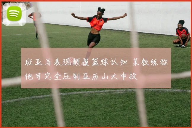 班亚马表现颠覆篮球认知 某教练称他可完全压制亚历山大中投