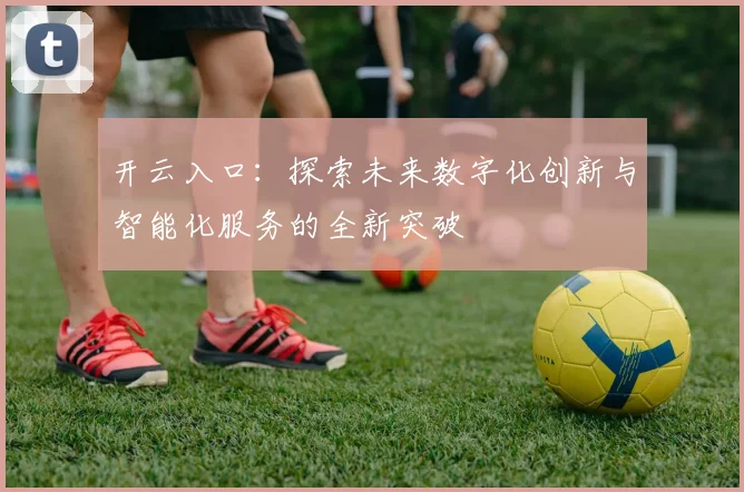 开云入口：探索未来数字化创新与智能化服务的全新突破