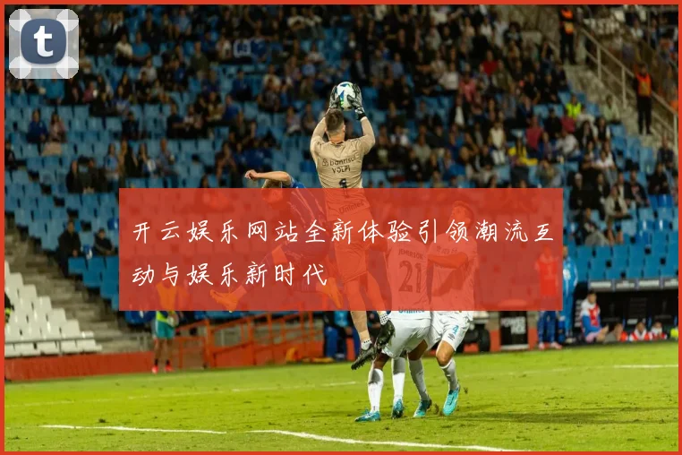 开云娱乐网站全新体验引领潮流互动与娱乐新时代