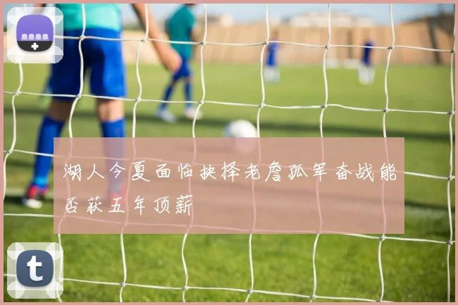 湖人今夏面临抉择老詹孤军奋战能否获五年顶薪